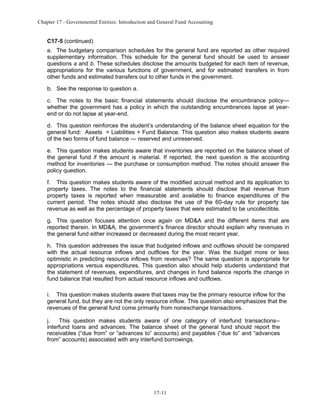 Chapter 17 - Governmental Entities: Introduction and General Fund Accounting

C17-5 (continued)
a. The budgetary comparison schedules for the general fund are reported as other required
supplementary information. This schedule for the general fund should be used to answer
questions a and b. These schedules disclose the amounts budgeted for each item of revenue,
appropriations for the various functions of government, and for estimated transfers in from
other funds and estimated transfers out to other funds in the government.
b. See the response to question a.
c. The notes to the basic financial statements should disclose the encumbrance policy—
whether the government has a policy in which the outstanding encumbrances lapse at yearend or do not lapse at year-end.
d. This question reinforces the student’s understanding of the balance sheet equation for the
general fund: Assets = Liabilities + Fund Balance. This question also makes students aware
of the two forms of fund balance — reserved and unreserved.
e. This question makes students aware that inventories are reported on the balance sheet of
the general fund if the amount is material. If reported, the next question is the accounting
method for inventories — the purchase or consumption method. The notes should answer the
policy question.
f. This question makes students aware of the modified accrual method and its application to
property taxes. The notes to the financial statements should disclose that revenue from
property taxes is reported when measurable and available to finance expenditures of the
current period. The notes should also disclose the use of the 60-day rule for property tax
revenue as well as the percentage of property taxes that were estimated to be uncollectible.
g. This question focuses attention once again on MD&A and the different items that are
reported therein. In MD&A, the government’s finance director should explain why revenues in
the general fund either increased or decreased during the most recent year.
h. This question addresses the issue that budgeted inflows and outflows should be compared
with the actual resource inflows and outflows for the year. Was the budget more or less
optimistic in predicting resource inflows from revenues? The same question is appropriate for
appropriations versus expenditures. This question also should help students understand that
the statement of revenues, expenditures, and changes in fund balance reports the change in
fund balance that resulted from actual resource inflows and outflows.
i. This question makes students aware that taxes may be the primary resource inflow for the
general fund, but they are not the only resource inflow. This question also emphasizes that the
revenues of the general fund come primarily from nonexchange transactions.
j.
This question makes students aware of one category of interfund transactions-interfund loans and advances. The balance sheet of the general fund should report the
receivables (“due from” or “advances to” accounts) and payables (“due to” and “advances
from” accounts) associated with any interfund borrowings.

17-11

 