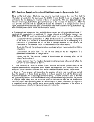 Chapter 17 - Governmental Entities: Introduction and General Fund Accounting

C17-6 Examining Deposit and Investment Risk Disclosures of a Governmental Entity
(Note to the Instructor: Students may become frustrated because they may feel that the
information presented in the summaries for GASB 40 and GASB 3 are not enough to fully
understand the risk disclosures required by these two standards. This case does not require an
intensive knowledge, but rather a general knowledge of the required risk disclosures. Then the
case provides students with the opportunity to see the standards in a real government annual
report, especially if they select a local governmental entity with which they are quite familiar, e.g.,
their home city or the city in which the university is located.)
a. The deposit and investment risks stated in the summary are: (1) custodial credit risk; (2)
credit risk, (3) concentration of credit risk, (4) interest rate risk, and (5) foreign currency risk.
GASB 3 and GASB 40, which your students probably would not have, define these as follows:
Custodial credit risk:: (established in GASB 3 but amended in GASB 40): The risk that
in the event of a failure of a depository financial institution or a counterparty to a
transaction, a government will not be able to recover deposits, or the value of the
investment, or the collateral that is in the possession of an outside party.
Credit risk: The risk that an issuer or other counterparty to an investment will not fulfil its
obligations.
Concentration of credit risk: The risk of loss attributes to the magnitude of a
government’s investment in a single issuer.
Interest rate risk: The risk that changes in interest rates will adversely affect the fair
value of an investment.
Foreign currency risk: The risk that changes in exchange rates will adversely affect the
fair value of an investment or deposit.
b.
The summary of GASB 40 stated it well: that the disclosures provide users of the
financial statements with information about deposit and investment risks that might affect the
ability of a government to provide services and to meet its obligations as they become due.
c, d and e. These answers will depend on the selected city and most recent fiscal period.
But, the objective of these three questions is to have students look at the deposit and
investment footnotes for an actual governmental entity. Students should be able to describe
the types of deposit and investment risks faced by the selected local government, its policies
to manage those risks, and the additional financial information such as the investments
comprising each portfolio, credit ratings of the investments in bonds, discussion of the impacts
of changing interest rates, and for some governmental entities, discussion of the effects of
changing exchange rates for foreign currencies or investments.

17-12

 