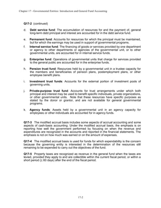 Chapter 17 - Governmental Entities: Introduction and General Fund Accounting

Q17-2 (continued)
d.

Debt service fund: The accumulation of resources for and the payment of, general
long-term debt principal and interest are accounted for in the debt service fund.

e.

Permanent fund: Accounts for resources for which the principal must be maintained,
but for which the earnings may be used in support of governmental programs.
Internal service fund: The financing of goods or services provided by one department
or agency to other departments or agencies of the governmental unit, or to other
governmental units, are accounted for in internal service funds.

f.

g.

Enterprise fund: Operations of governmental units that charge for services provided
to the general public are accounted for in the enterprise funds.

h.

Pension trust fund: Resources held by a governmental unit in a trustee capacity for
the members and beneficiaries of pension plans, postemployment plans, or other
employee benefit plans.

i.

Investment trust funds: Accounts for the external portion of investment pools of
governing units.

j.

Private-purpose trust fund: Accounts for trust arrangements under which both
principal and interest may be used to benefit specific individuals, private organizations,
or other governmental units. Note that these resources have specific purposes as
stated by the donor or grantor, and are not available for general governmental
programs.

k.

Agency funds: Assets held by a governmental unit in an agency capacity for
employees or other individuals are accounted for in agency funds.

Q17-3 The modified accrual basis includes some aspects of accrual accounting and some
aspects of cash-basis accounting. Under the modified accrual basis, the emphasis is on
reporting how well the government performed by focusing on when the revenue and
expenditures are recognized in the accounts and reported in the financial statements. The
emphasis is not on how much was earned or on the amount of expenses.
Q17-4 The modified accrual basis is used for funds for which expendability is the concern
because the governing entity is interested in the determination of the resources still
remaining to be expended to carry out the objectives of the fund.
Q17-5 Property taxes are recognized as revenue in the general fund when the taxes are
levied, provided they apply to and are collectible within the current fiscal period, or within a
short period (< 60 days) after the end of the fiscal period.

17-2

 
