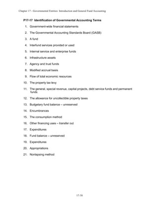 Chapter 17 - Governmental Entities: Introduction and General Fund Accounting

P17-17 Identification of Governmental Accounting Terms
1. Government-wide financial statements
2. The Governmental Accounting Standards Board (GASB)
3. A fund
4. Interfund services provided or used
5. Internal service and enterprise funds
6. Infrastructure assets
7. Agency and trust funds
8. Modified accrual basis
9. Flow of total economic resources
10. The property tax levy
11. The general, special revenue, capital projects, debt service funds and permanent
funds
12. The allowance for uncollectible property taxes
13. Budgetary fund balance – unreserved
14. Encumbrances
15. The consumption method
16. Other financing uses – transfer out
17. Expenditures
18. Fund balance – unreserved
19. Expenditures
20. Appropriations
21. Nonlapsing method

17-38

 
