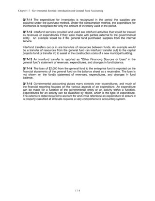 Chapter 17 - Governmental Entities: Introduction and General Fund Accounting

Q17-11 The expenditure for inventories is recognized in the period the supplies are
acquired under the purchase method. Under the consumption method, the expenditure for
inventories is recognized for only the amount of inventory used in the period.
Q17-12 Interfund services provided and used are interfund activities that would be treated
as revenues or expenditures if they were made with parties external to the governmental
entity. An example would be if the general fund purchased supplies from the internal
service
Interfund transfers out or in are transfers of resources between funds. An example would
be a transfer of resources from the general fund (an interfund transfer out) to the capital
projects fund (a transfer in) to assist in the construction costs of a new municipal building.
Q17-13 An interfund transfer is reported as "Other Financing Sources or Uses" in the
general fund's statement of revenues, expenditures, and changes in fund balance.
Q17-14 The loan of $2,000 from the general fund to the enterprise fund is reported on the
financial statements of the general fund on the balance sheet as a receivable. The loan is
not shown on the fund's statement of revenues, expenditures, and changes in fund
balance.
Q17-15 Governmental accounting places many controls over expenditures, and much of
the financial reporting focuses on the various aspects of an expenditure. An expenditure
can be made for a function of the governmental entity or an activity within a function.
Expenditures for an activity can be classified by object, which is the type of expenditure.
The extensive detail required to account for and cross reference an expenditure to ensure it
is properly classified at all levels requires a very comprehensive accounting system.

17-4

 