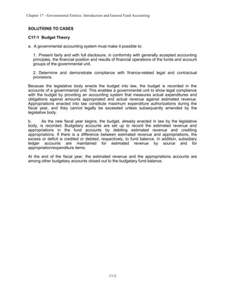 Chapter 17 - Governmental Entities: Introduction and General Fund Accounting

SOLUTIONS TO CASES
C17-1 Budget Theory
a. A governmental accounting system must make it possible to:
1. Present fairly and with full disclosure, in conformity with generally accepted accounting
principles, the financial position and results of financial operations of the funds and account
groups of the governmental unit.
2. Determine and demonstrate compliance with finance-related legal and contractual
provisions.
Because the legislative body enacts the budget into law, the budget is recorded in the
accounts of a governmental unit. This enables a governmental unit to show legal compliance
with the budget by providing an accounting system that measures actual expenditures and
obligations against amounts appropriated and actual revenue against estimated revenue.
Appropriations enacted into law constitute maximum expenditure authorizations during the
fiscal year, and they cannot legally be exceeded unless subsequently amended by the
legislative body.
b.
As the new fiscal year begins, the budget, already enacted in law by the legislative
body, is recorded. Budgetary accounts are set up to record the estimated revenue and
appropriations in the fund accounts by debiting estimated revenue and crediting
appropriations. If there is a difference between estimated revenue and appropriations, the
excess or deficit is credited or debited, respectively, to fund balance. In addition, subsidiary
ledger accounts are maintained for estimated revenue by source and for
appropriation/expenditure items.
At the end of the fiscal year, the estimated revenue and the appropriations accounts are
among other budgetary accounts closed out to the budgetary fund balance.

17-5

 