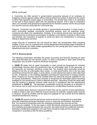 Chapter 17 - Governmental Entities: Introduction and General Fund Accounting

C17-2 (continued)
b. Inventories are often ignored in governmental accounting because of an emphasis on
budgeting revenue against outlays without looking behind the outlays to determine the extent
to which they represent actual usage or consumption. Put another way, there is an emphasis
on the cash or fiscal aspects rather than the operational aspects. This is easy to understand
when one considers that general-fund expenditures for firemen's salaries and for the purchase
of a new fire truck are accounted for in the same way.
However, inventories are not wholly ignored in governmental accounting. In those funds in
which accounting parallels commercial accounting practice, such as enterprise funds,
inventories are taken into consideration. Similarly, in an internal service fund concerned with
rendering service involving the consumption of supplies or the delivery of stores to other funds
and activities, the inventories of supplies or stores are taken into consideration in computing
billings to departments serviced.
Larger amounts of inventories can and should be taken into consideration when preparing
budgets. A fund, such as a general fund, having departments that possess large inventories at
year-end obviously can make smaller appropriations for the coming year than it would if those
departments had zero inventories.
1C17-3 Revenue Issues
The following presentation describes the proper accounting and financial reporting for each
item. Note that there are two decision points: (1) when a receivable or other asset should be
recognized, and (2) when a revenue should be recognized.
a. GASB 33 states that an asset (receivable or cash) should be recognized for imposed
nonexchange revenue when the government has an enforceable claim to the resources, or
the resources are received, whichever comes first. The property taxes receivable would be
debited at the time an enforceable claim arises. In most governments, this is the levy date
(sometimes termed the lien date); in some others, it is the assessment date or other date fixed
by law. It depends on the enabling legislation permitting the government to impose property
taxes. Property tax revenue would be credited when the resources become available for use
for current expenditures. Resources received or recognized as receivables before becoming
available for use should have a credit to deferred revenues. Recording of both the asset debit
and the revenue or deferred revenue credit must be in compliance with the requirements
established by GASB 33. The estimated uncollectible should be recorded as a reduction of
the revenue, and a contra account for the Allowance for uncollectibles should be recorded.
b. For property taxes received in advance of when they can be used for current expenditures,
a debit is made to cash and a deferred revenue account, for example, property taxes received
in advance, should be credited until the taxes are available for use at which time the deferral
should be transferred to revenue.
1c. GASB 33 requires that this derived tax revenue should be recognized as a receivable
when the underlying exchange transaction occurs or resources are received, whichever is
first. The revenue is recognized when the underlying exchange has occurred and the
resources are available. In the rare cases in which derived tax revenues are received before
the underlying exchange transaction has occurred, the credit should be to deferred revenues.
Estimates of collections expected in the near future should be made and the receivable
recognized in accordance with the above guidelines.

17-7

 