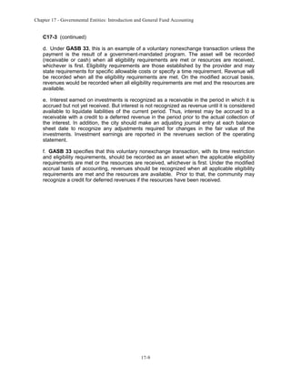 Chapter 17 - Governmental Entities: Introduction and General Fund Accounting

C17-3 (continued)
d. Under GASB 33, this is an example of a voluntary nonexchange transaction unless the
payment is the result of a government-mandated program. The asset will be recorded
(receivable or cash) when all eligibility requirements are met or resources are received,
whichever is first. Eligibility requirements are those established by the provider and may
state requirements for specific allowable costs or specify a time requirement. Revenue will
be recorded when all the eligibility requirements are met. On the modified accrual basis,
revenues would be recorded when all eligibility requirements are met and the resources are
available.
e. Interest earned on investments is recognized as a receivable in the period in which it is
accrued but not yet received. But interest is not recognized as revenue until it is considered
available to liquidate liabilities of the current period. Thus, interest may be accrued to a
receivable with a credit to a deferred revenue in the period prior to the actual collection of
the interest. In addition, the city should make an adjusting journal entry at each balance
sheet date to recognize any adjustments required for changes in the fair value of the
investments. Investment earnings are reported in the revenues section of the operating
statement.
f. GASB 33 specifies that this voluntary nonexchange transaction, with its time restriction
and eligibility requirements, should be recorded as an asset when the applicable eligibility
requirements are met or the resources are received, whichever is first. Under the modified
accrual basis of accounting, revenues should be recognized when all applicable eligibility
requirements are met and the resources are available. Prior to that, the community may
recognize a credit for deferred revenues if the resources have been received.

17-9

 