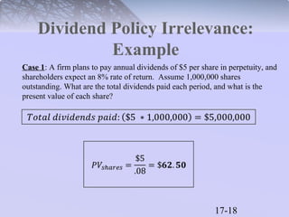 Dividend Policy Irrelevance: 
17-18 
Example 
Case 1: A firm plans to pay annual dividends of $5 per share in perpetuity, and 
shareholders expect an 8% rate of return. Assume 1,000,000 shares 
outstanding. What are the total dividends paid each period, and what is the 
present value of each share? 
 