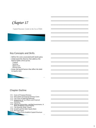 Chapter 17
                Capital Structure: Limits to the Use of Debt




McGraw-Hill/Irwin                 Copyright © 2010 by the McGraw-Hill Companies, Inc. All rights reserved.




          Define the costs associated with bankruptcy
          Understand the theories that address the
           level of debt a firm carries
           ◦   Tradeoff
           ◦   Signaling
           ◦   Agency Cost
           ◦   Pecking Order
          Know real world factors that affect the debt
           to equity ratio



                                                                                                      17-1




      17.1  Costs of Financial Distress
      17.2  Description of Financial Distress Costs
      17.3  Can Costs of Debt Be Reduced?
      17.4  Integration of Tax Effects and Financial
            Distress Costs
      17.5 Signaling
      17.6 Shirking, Perquisites, and Bad Investments: A
            Note on Agency Cost of Equity
      17.7 The Pecking-Order Theory
      17.8 Growth and the Debt-Equity Ratio
      17.9 Personal Taxes
      17.10      How Firms Establish Capital Structure
                                                                                                      17-2




                                                                                                             1
 