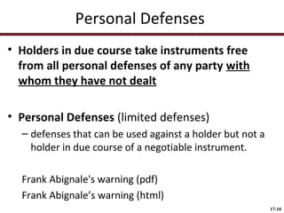 Personal Defenses
• Holders in due course take instruments free
from all personal defenses of any party with
whom they have not dealt
• Personal Defenses (limited defenses)
– defenses that can be used against a holder but not a
holder in due course of a negotiable instrument.
Frank Abignale's warning (pdf)
Frank Abignale’s warning (html)
17-10

 