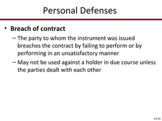 Personal Defenses
• Breach of contract
– The party to whom the instrument was issued
breaches the contract by failing to perform or by
performing in an unsatisfactory manner
– May not be used against a holder in due course unless
the parties dealt with each other

17-13

 