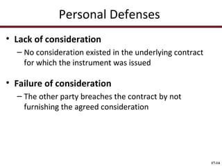 Personal Defenses
• Lack of consideration
– No consideration existed in the underlying contract
for which the instrument was issued

• Failure of consideration
– The other party breaches the contract by not
furnishing the agreed consideration

17-14

 