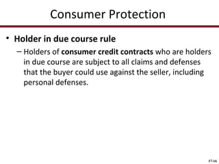 Consumer Protection
• Holder in due course rule
– Holders of consumer credit contracts who are holders
in due course are subject to all claims and defenses
that the buyer could use against the seller, including
personal defenses.

17-16

 