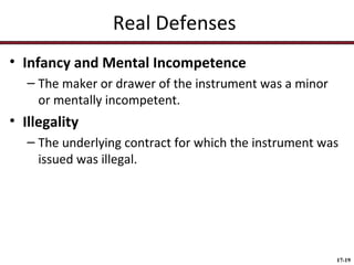 Real Defenses
• Infancy and Mental Incompetence
– The maker or drawer of the instrument was a minor
or mentally incompetent.

• Illegality
– The underlying contract for which the instrument was
issued was illegal.

17-19

 