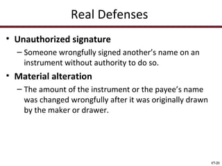 Real Defenses
• Unauthorized signature
– Someone wrongfully signed another’s name on an
instrument without authority to do so.

• Material alteration
– The amount of the instrument or the payee’s name
was changed wrongfully after it was originally drawn
by the maker or drawer.

17-21

 