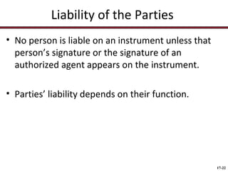 Liability of the Parties
• No person is liable on an instrument unless that
person’s signature or the signature of an
authorized agent appears on the instrument.
• Parties’ liability depends on their function.

17-22

 
