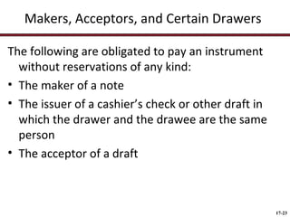 Makers, Acceptors, and Certain Drawers
The following are obligated to pay an instrument
without reservations of any kind:
• The maker of a note
• The issuer of a cashier’s check or other draft in
which the drawer and the drawee are the same
person
• The acceptor of a draft

17-23

 