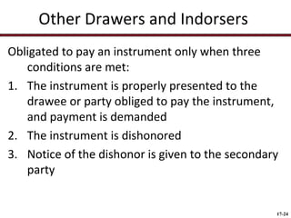 Other Drawers and Indorsers
Obligated to pay an instrument only when three
conditions are met:
1. The instrument is properly presented to the
drawee or party obliged to pay the instrument,
and payment is demanded
2. The instrument is dishonored
3. Notice of the dishonor is given to the secondary
party

17-24

 
