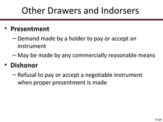 Other Drawers and Indorsers
• Presentment
– Demand made by a holder to pay or accept an
instrument
– May be made by any commercially reasonable means

• Dishonor
– Refusal to pay or accept a negotiable instrument
when proper presentment is made

17-25

 