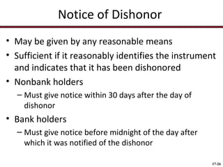 Notice of Dishonor
• May be given by any reasonable means
• Sufficient if it reasonably identifies the instrument
and indicates that it has been dishonored
• Nonbank holders
– Must give notice within 30 days after the day of
dishonor

• Bank holders
– Must give notice before midnight of the day after
which it was notified of the dishonor
17-26

 