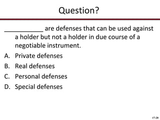 Question?
___________ are defenses that can be used against
a holder but not a holder in due course of a
negotiable instrument.
A. Private defenses
B. Real defenses
C. Personal defenses
D. Special defenses

17-28

 