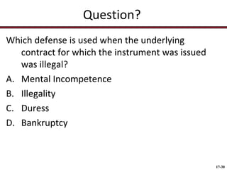 Question?
Which defense is used when the underlying
contract for which the instrument was issued
was illegal?
A. Mental Incompetence
B. Illegality
C. Duress
D. Bankruptcy

17-30

 