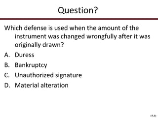 Question?
Which defense is used when the amount of the
instrument was changed wrongfully after it was
originally drawn?
A. Duress
B. Bankruptcy
C. Unauthorized signature
D. Material alteration

17-31

 
