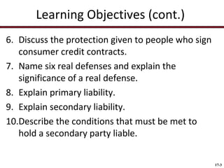 Learning Objectives (cont.)
6. Discuss the protection given to people who sign
consumer credit contracts.
7. Name six real defenses and explain the
significance of a real defense.
8. Explain primary liability.
9. Explain secondary liability.
10.Describe the conditions that must be met to
hold a secondary party liable.
17-3

 