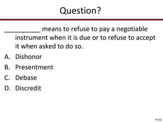 Question?
__________ means to refuse to pay a negotiable
instrument when it is due or to refuse to accept
it when asked to do so.
A. Dishonor
B. Presentment
C. Debase
D. Discredit

17-32

 