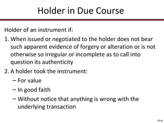 Holder in Due Course
Holder of an instrument if:
1. When issued or negotiated to the holder does not bear
such apparent evidence of forgery or alteration or is not
otherwise so irregular or incomplete as to call into
question its authenticity
2. A holder took the instrument:
– For value
– In good faith
– Without notice that anything is wrong with the
underlying transaction
17-4

 