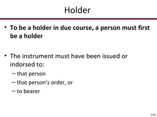 Holder
• To be a holder in due course, a person must first
be a holder
• The instrument must have been issued or
indorsed to:
– that person
– that person’s order, or
– to bearer

17-5

 