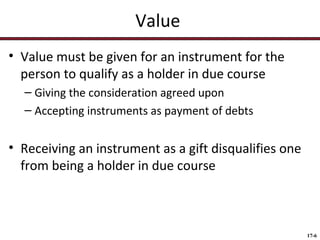 Value
• Value must be given for an instrument for the
person to qualify as a holder in due course
– Giving the consideration agreed upon
– Accepting instruments as payment of debts

• Receiving an instrument as a gift disqualifies one
from being a holder in due course

17-6

 