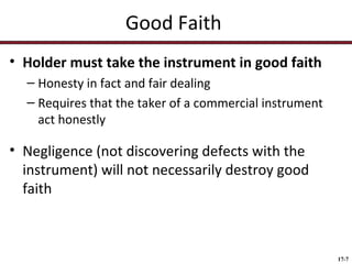 Good Faith
• Holder must take the instrument in good faith
– Honesty in fact and fair dealing
– Requires that the taker of a commercial instrument
act honestly

• Negligence (not discovering defects with the
instrument) will not necessarily destroy good
faith

17-7

 