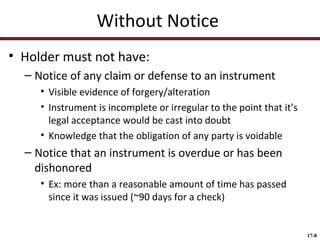 Without Notice
• Holder must not have:
– Notice of any claim or defense to an instrument
• Visible evidence of forgery/alteration
• Instrument is incomplete or irregular to the point that it’s
legal acceptance would be cast into doubt
• Knowledge that the obligation of any party is voidable

– Notice that an instrument is overdue or has been
dishonored
• Ex: more than a reasonable amount of time has passed
since it was issued (~90 days for a check)

17-8

 