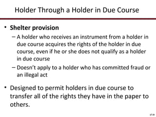 Holder Through a Holder in Due Course
• Shelter provision
– A holder who receives an instrument from a holder in
due course acquires the rights of the holder in due
course, even if he or she does not qualify as a holder
in due course
– Doesn’t apply to a holder who has committed fraud or
an illegal act

• Designed to permit holders in due course to
transfer all of the rights they have in the paper to
others.
17-9

 