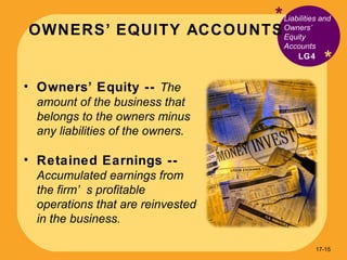 OWNERS’ EQUITY ACCOUNTS * * Owners’ Equity --  The amount of the business that belongs to the owners minus any liabilities of the owners. Retained Earnings --  Accumulated earnings from the firm’s profitable operations that are reinvested in the business. Liabilities and Owners’ Equity Accounts  LG4 17- 