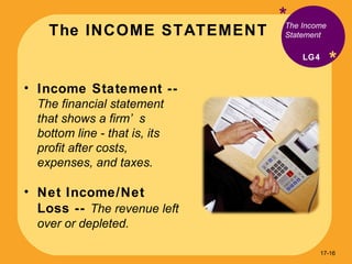 The INCOME STATEMENT * * Income Statement --  The financial statement that shows a firm’s bottom line - that is, its profit after costs, expenses, and taxes. Net Income/Net Loss --  The revenue left over or depleted. The Income Statement LG4 17- 