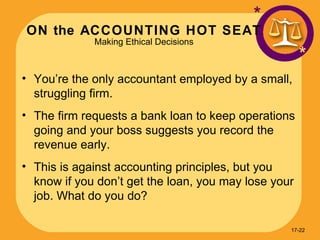 ON the ACCOUNTING HOT SEAT Making Ethical Decisions * * You’re the only accountant employed by a small, struggling firm. The firm requests a bank loan to keep operations going and your boss suggests you record the revenue early. This is against accounting principles, but you know if you don’t get the loan, you may lose your job. What do you do? 17- 