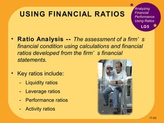 USING FINANCIAL RATIOS * * Ratio Analysis --  The assessment of a firm’s financial condition using calculations and financial ratios developed from the firm’s financial statements. Key ratios include: Liquidity ratios Leverage ratios Performance ratios Activity ratios Analyzing Financial Performance Using Ratios LG5 17- 