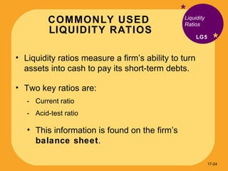 COMMONLY USED  LIQUIDITY RATIOS * * Liquidity ratios measure a firm’s ability to turn assets into cash to pay its short-term debts. Two key ratios are: Current ratio Acid-test ratio This information is found on the firm’s  balance sheet . Liquidity Ratios LG5 17- 