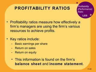 PROFITABILITY RATIOS * * Profitability ratios measure how effectively a firm’s managers are using the firm’s various resources to achieve profits. Key ratios include: Basic earnings per share Return on sales Return on equity This information is found on the firm’s  balance sheet  and  income statement . Profitability (Performance) Ratio LG5 17- 