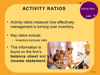 ACTIVITY RATIOS * * Activity ratios measure how effectively management is turning over inventory. Key ratios include: Inventory turnover ratio Activity Ratio LG5 This information is found on the firm’s  balance sheet  and  income statement . 17- 