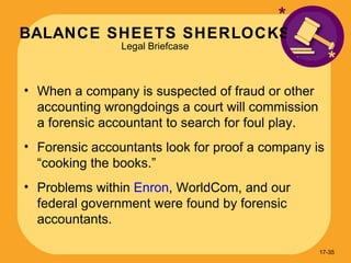 BALANCE SHEETS SHERLOCKS Legal Briefcase * When a company is suspected of fraud or other accounting wrongdoings a court will commission a forensic accountant to search for foul play. Forensic accountants look for proof a company is “cooking the books.” Problems within  Enron , WorldCom, and our federal government were found by forensic accountants. * 17- 