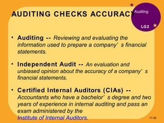 AUDITING CHECKS ACCURACY * * Auditing --  Reviewing and evaluating the information used to prepare a company’s financial statements. Independent Audit --  An evaluation and unbiased opinion about the accuracy of a company’s financial statements. Certified Internal Auditors (CIAs) --  Accountants who have a bachelor’s degree and two years of experience in internal auditing and pass an exam administered by the  Institute of Internal Auditors . Auditing LG2 17- 