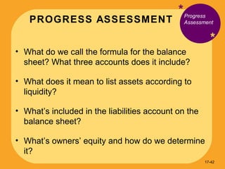 PROGRESS ASSESSMENT * * What do we call the formula for the balance sheet? What three accounts does it include? What does it mean to list assets according to liquidity? What’s included in the liabilities account on the balance sheet? What’s owners’ equity and how do we determine it? Progress Assessment 17- 