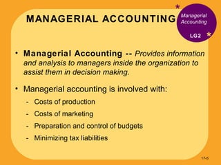 MANAGERIAL ACCOUNTING * * Managerial Accounting --   Provides information and analysis to managers inside the organization to assist them in decision making. Managerial accounting is involved with: Costs of production Costs of marketing  Preparation and control of budgets Minimizing tax liabilities Managerial Accounting LG2 17- 