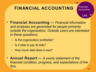 FINANCIAL ACCOUNTING * * Financial Accounting --  Financial information and analyses are generated for people primarily outside the organization. Outside users are interested in these questions: Is the organization profitable? Is it able to pay its bills? How much debt does it owe? Annual Report --  A yearly statement of the financial condition, progress, and expectations of the firm. Financial Accounting LG2 17- 