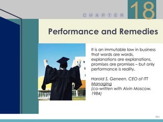 C H A P T E R
                            18
Performance and Remedies

         It is an immutable law in business
         that words are words,
         explanations are explanations,
         promises are promises – but only
         performance is reality.

         Harold S. Geneen, CEO of ITT
         Managing
         (co-written with Alvin Moscow,
         1984)




                                          18-1
 