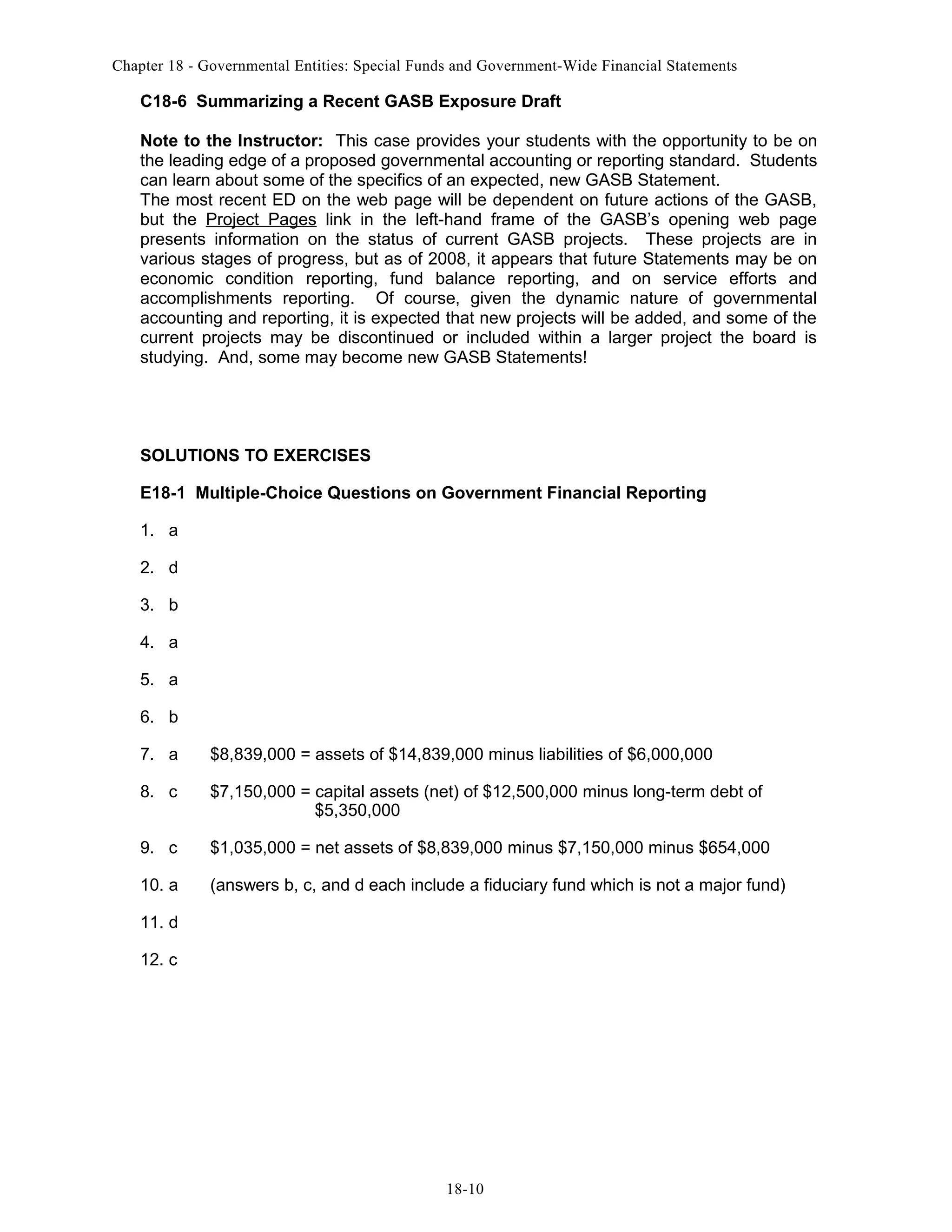 Chapter 18 - Governmental Entities: Special Funds and Government-Wide Financial Statements

C18-6 Summarizing a Recent GASB Exposure Draft
Note to the Instructor: This case provides your students with the opportunity to be on
the leading edge of a proposed governmental accounting or reporting standard. Students
can learn about some of the specifics of an expected, new GASB Statement.
The most recent ED on the web page will be dependent on future actions of the GASB,
but the Project Pages link in the left-hand frame of the GASB’s opening web page
presents information on the status of current GASB projects. These projects are in
various stages of progress, but as of 2008, it appears that future Statements may be on
economic condition reporting, fund balance reporting, and on service efforts and
accomplishments reporting. Of course, given the dynamic nature of governmental
accounting and reporting, it is expected that new projects will be added, and some of the
current projects may be discontinued or included within a larger project the board is
studying. And, some may become new GASB Statements!

SOLUTIONS TO EXERCISES
E18-1 Multiple-Choice Questions on Government Financial Reporting
1. a
2. d
3. b
4. a
5. a
6. b
7. a

$8,839,000 = assets of $14,839,000 minus liabilities of $6,000,000

8. c

$7,150,000 = capital assets (net) of $12,500,000 minus long-term debt of
$5,350,000

9. c

$1,035,000 = net assets of $8,839,000 minus $7,150,000 minus $654,000

10. a

(answers b, c, and d each include a fiduciary fund which is not a major fund)

11. d
12. c

18-10

 