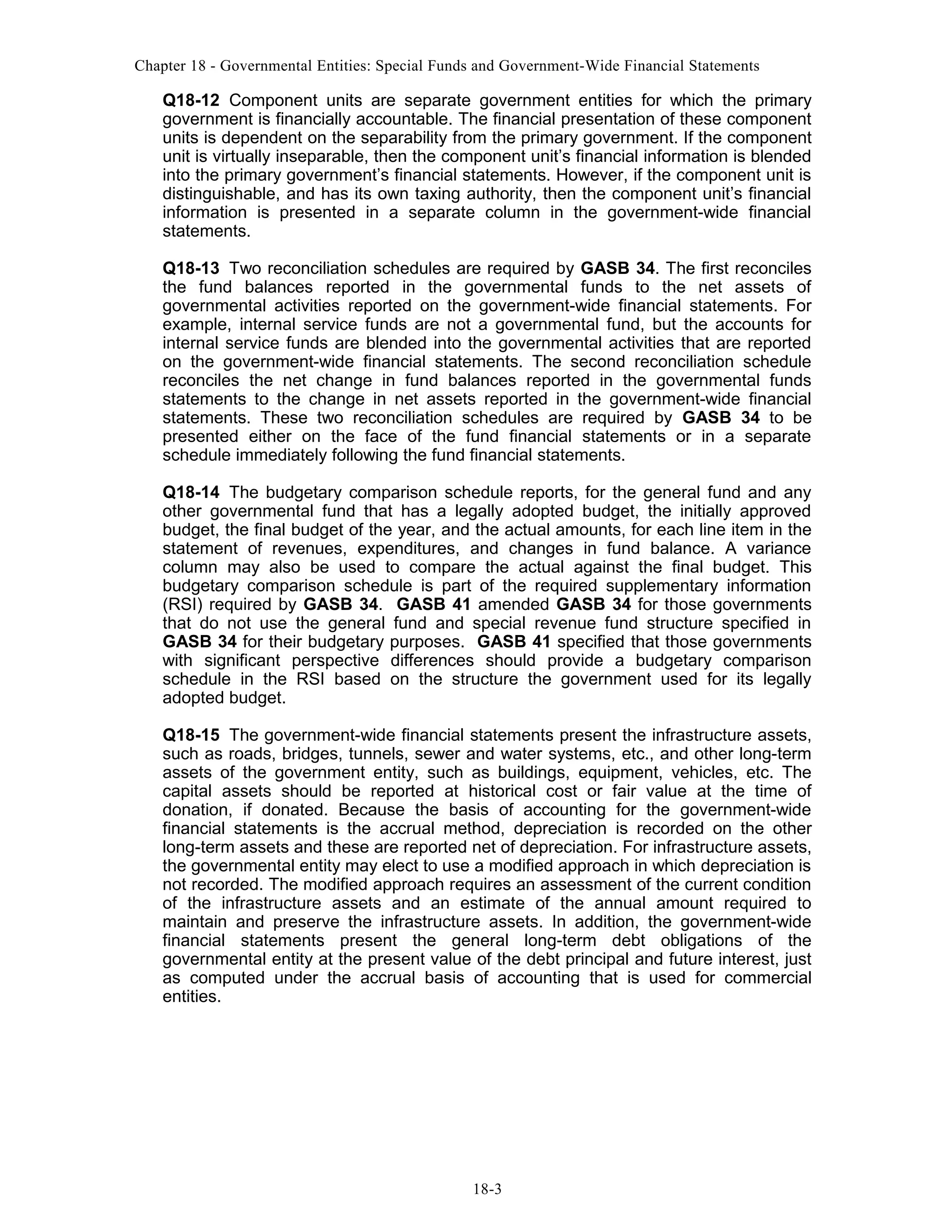 Chapter 18 - Governmental Entities: Special Funds and Government-Wide Financial Statements

Q18-12 Component units are separate government entities for which the primary
government is financially accountable. The financial presentation of these component
units is dependent on the separability from the primary government. If the component
unit is virtually inseparable, then the component unit’s financial information is blended
into the primary government’s financial statements. However, if the component unit is
distinguishable, and has its own taxing authority, then the component unit’s financial
information is presented in a separate column in the government-wide financial
statements.
Q18-13 Two reconciliation schedules are required by GASB 34. The first reconciles
the fund balances reported in the governmental funds to the net assets of
governmental activities reported on the government-wide financial statements. For
example, internal service funds are not a governmental fund, but the accounts for
internal service funds are blended into the governmental activities that are reported
on the government-wide financial statements. The second reconciliation schedule
reconciles the net change in fund balances reported in the governmental funds
statements to the change in net assets reported in the government-wide financial
statements. These two reconciliation schedules are required by GASB 34 to be
presented either on the face of the fund financial statements or in a separate
schedule immediately following the fund financial statements.
Q18-14 The budgetary comparison schedule reports, for the general fund and any
other governmental fund that has a legally adopted budget, the initially approved
budget, the final budget of the year, and the actual amounts, for each line item in the
statement of revenues, expenditures, and changes in fund balance. A variance
column may also be used to compare the actual against the final budget. This
budgetary comparison schedule is part of the required supplementary information
(RSI) required by GASB 34. GASB 41 amended GASB 34 for those governments
that do not use the general fund and special revenue fund structure specified in
GASB 34 for their budgetary purposes. GASB 41 specified that those governments
with significant perspective differences should provide a budgetary comparison
schedule in the RSI based on the structure the government used for its legally
adopted budget.
Q18-15 The government-wide financial statements present the infrastructure assets,
such as roads, bridges, tunnels, sewer and water systems, etc., and other long-term
assets of the government entity, such as buildings, equipment, vehicles, etc. The
capital assets should be reported at historical cost or fair value at the time of
donation, if donated. Because the basis of accounting for the government-wide
financial statements is the accrual method, depreciation is recorded on the other
long-term assets and these are reported net of depreciation. For infrastructure assets,
the governmental entity may elect to use a modified approach in which depreciation is
not recorded. The modified approach requires an assessment of the current condition
of the infrastructure assets and an estimate of the annual amount required to
maintain and preserve the infrastructure assets. In addition, the government-wide
financial statements present the general long-term debt obligations of the
governmental entity at the present value of the debt principal and future interest, just
as computed under the accrual basis of accounting that is used for commercial
entities.

18-3

 