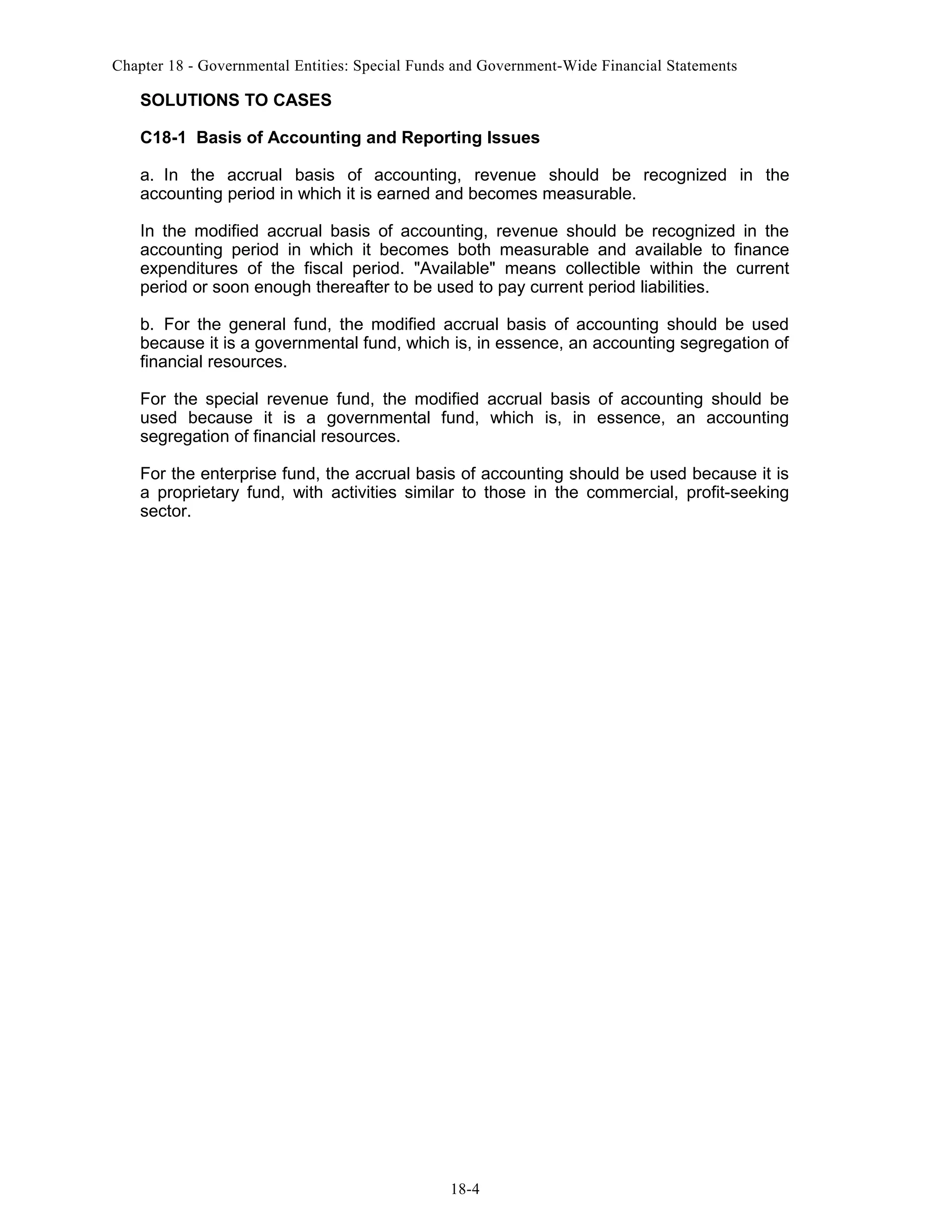 Chapter 18 - Governmental Entities: Special Funds and Government-Wide Financial Statements

SOLUTIONS TO CASES
C18-1 Basis of Accounting and Reporting Issues
a. In the accrual basis of accounting, revenue should be recognized in the
accounting period in which it is earned and becomes measurable.
In the modified accrual basis of accounting, revenue should be recognized in the
accounting period in which it becomes both measurable and available to finance
expenditures of the fiscal period. "Available" means collectible within the current
period or soon enough thereafter to be used to pay current period liabilities.
b. For the general fund, the modified accrual basis of accounting should be used
because it is a governmental fund, which is, in essence, an accounting segregation of
financial resources.
For the special revenue fund, the modified accrual basis of accounting should be
used because it is a governmental fund, which is, in essence, an accounting
segregation of financial resources.
For the enterprise fund, the accrual basis of accounting should be used because it is
a proprietary fund, with activities similar to those in the commercial, profit-seeking
sector.

18-4

 