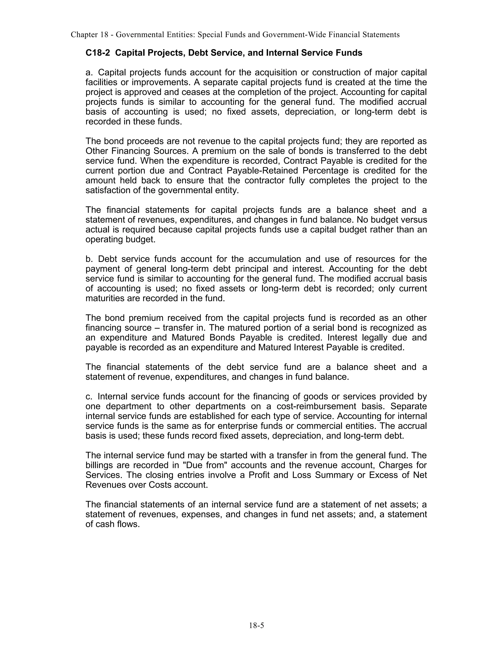Chapter 18 - Governmental Entities: Special Funds and Government-Wide Financial Statements

C18-2 Capital Projects, Debt Service, and Internal Service Funds
a. Capital projects funds account for the acquisition or construction of major capital
facilities or improvements. A separate capital projects fund is created at the time the
project is approved and ceases at the completion of the project. Accounting for capital
projects funds is similar to accounting for the general fund. The modified accrual
basis of accounting is used; no fixed assets, depreciation, or long-term debt is
recorded in these funds.
The bond proceeds are not revenue to the capital projects fund; they are reported as
Other Financing Sources. A premium on the sale of bonds is transferred to the debt
service fund. When the expenditure is recorded, Contract Payable is credited for the
current portion due and Contract Payable-Retained Percentage is credited for the
amount held back to ensure that the contractor fully completes the project to the
satisfaction of the governmental entity.
The financial statements for capital projects funds are a balance sheet and a
statement of revenues, expenditures, and changes in fund balance. No budget versus
actual is required because capital projects funds use a capital budget rather than an
operating budget.
b. Debt service funds account for the accumulation and use of resources for the
payment of general long-term debt principal and interest. Accounting for the debt
service fund is similar to accounting for the general fund. The modified accrual basis
of accounting is used; no fixed assets or long-term debt is recorded; only current
maturities are recorded in the fund.
The bond premium received from the capital projects fund is recorded as an other
financing source – transfer in. The matured portion of a serial bond is recognized as
an expenditure and Matured Bonds Payable is credited. Interest legally due and
payable is recorded as an expenditure and Matured Interest Payable is credited.
The financial statements of the debt service fund are a balance sheet and a
statement of revenue, expenditures, and changes in fund balance.
c. Internal service funds account for the financing of goods or services provided by
one department to other departments on a cost-reimbursement basis. Separate
internal service funds are established for each type of service. Accounting for internal
service funds is the same as for enterprise funds or commercial entities. The accrual
basis is used; these funds record fixed assets, depreciation, and long-term debt.
The internal service fund may be started with a transfer in from the general fund. The
billings are recorded in "Due from" accounts and the revenue account, Charges for
Services. The closing entries involve a Profit and Loss Summary or Excess of Net
Revenues over Costs account.
The financial statements of an internal service fund are a statement of net assets; a
statement of revenues, expenses, and changes in fund net assets; and, a statement
of cash flows.

18-5

 