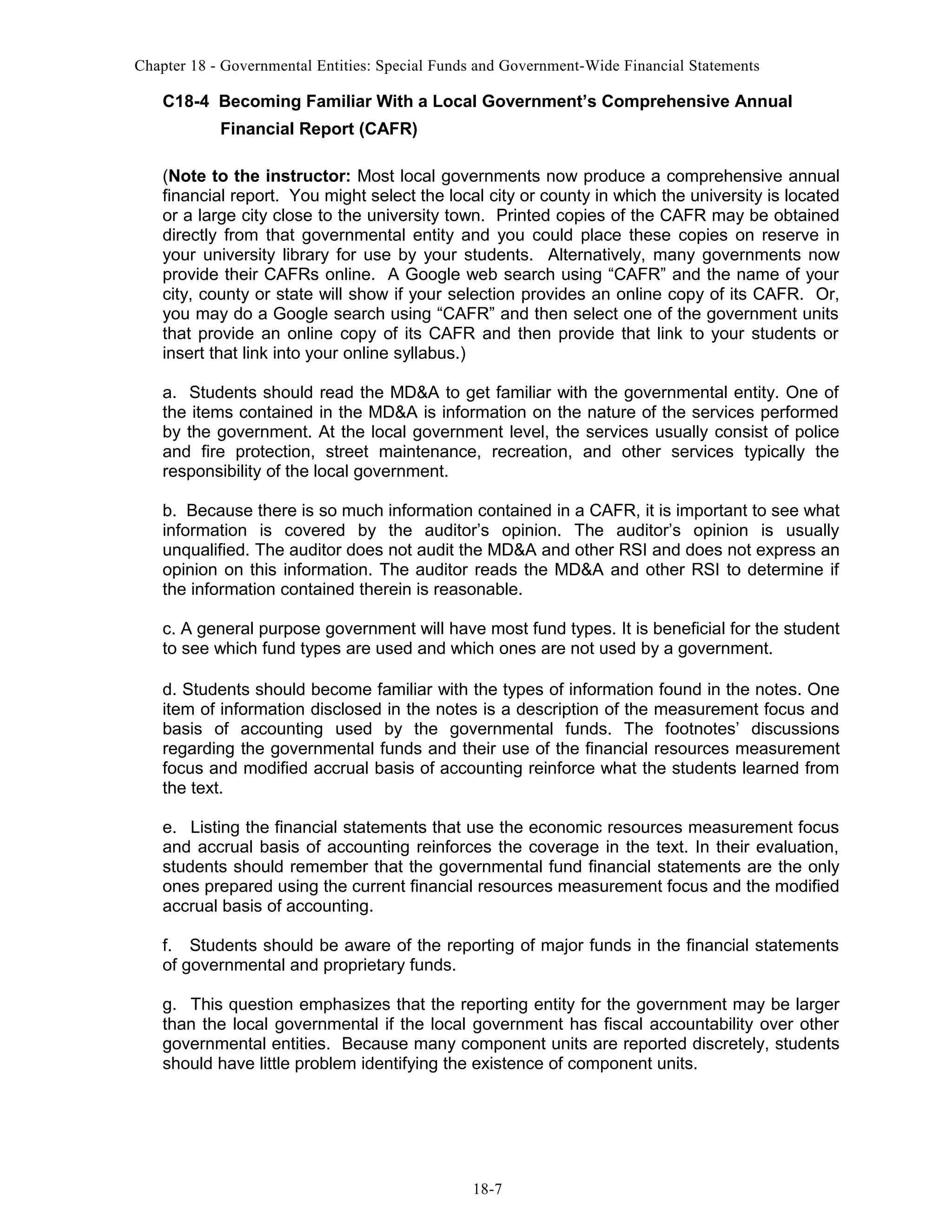 Chapter 18 - Governmental Entities: Special Funds and Government-Wide Financial Statements

C18-4 Becoming Familiar With a Local Government’s Comprehensive Annual
Financial Report (CAFR)
(Note to the instructor: Most local governments now produce a comprehensive annual
financial report. You might select the local city or county in which the university is located
or a large city close to the university town. Printed copies of the CAFR may be obtained
directly from that governmental entity and you could place these copies on reserve in
your university library for use by your students. Alternatively, many governments now
provide their CAFRs online. A Google web search using “CAFR” and the name of your
city, county or state will show if your selection provides an online copy of its CAFR. Or,
you may do a Google search using “CAFR” and then select one of the government units
that provide an online copy of its CAFR and then provide that link to your students or
insert that link into your online syllabus.)
a. Students should read the MD&A to get familiar with the governmental entity. One of
the items contained in the MD&A is information on the nature of the services performed
by the government. At the local government level, the services usually consist of police
and fire protection, street maintenance, recreation, and other services typically the
responsibility of the local government.
b. Because there is so much information contained in a CAFR, it is important to see what
information is covered by the auditor’s opinion. The auditor’s opinion is usually
unqualified. The auditor does not audit the MD&A and other RSI and does not express an
opinion on this information. The auditor reads the MD&A and other RSI to determine if
the information contained therein is reasonable.
c. A general purpose government will have most fund types. It is beneficial for the student
to see which fund types are used and which ones are not used by a government.
d. Students should become familiar with the types of information found in the notes. One
item of information disclosed in the notes is a description of the measurement focus and
basis of accounting used by the governmental funds. The footnotes’ discussions
regarding the governmental funds and their use of the financial resources measurement
focus and modified accrual basis of accounting reinforce what the students learned from
the text.
e. Listing the financial statements that use the economic resources measurement focus
and accrual basis of accounting reinforces the coverage in the text. In their evaluation,
students should remember that the governmental fund financial statements are the only
ones prepared using the current financial resources measurement focus and the modified
accrual basis of accounting.
f. Students should be aware of the reporting of major funds in the financial statements
of governmental and proprietary funds.
g. This question emphasizes that the reporting entity for the government may be larger
than the local governmental if the local government has fiscal accountability over other
governmental entities. Because many component units are reported discretely, students
should have little problem identifying the existence of component units.

18-7

 